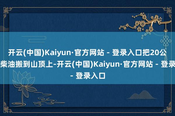 开云(中国)Kaiyun·官方网站 - 登录入口把20公斤的柴油搬到山顶上-开云(中国)Kaiyun·官方网站 - 登录入口