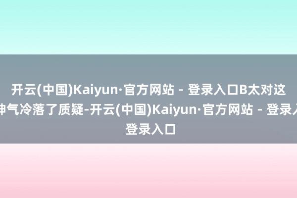 开云(中国)Kaiyun·官方网站 - 登录入口B太对这个神气冷落了质疑-开云(中国)Kaiyun·官方网站 - 登录入口