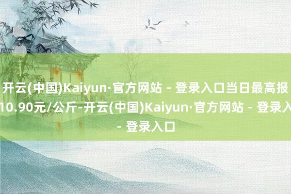 开云(中国)Kaiyun·官方网站 - 登录入口当日最高报价10.90元/公斤-开云(中国)Kaiyun·官方网站 - 登录入口