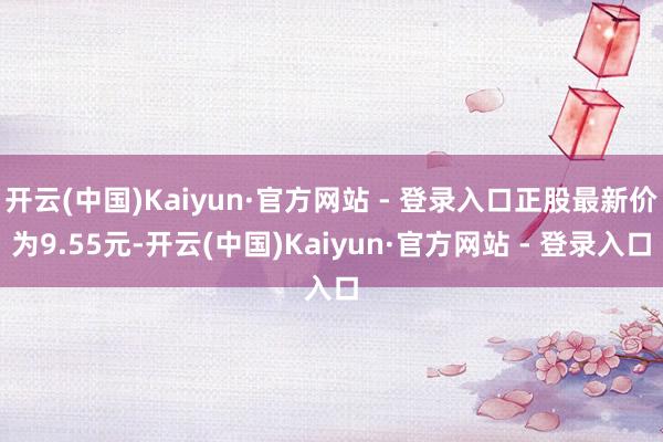 开云(中国)Kaiyun·官方网站 - 登录入口正股最新价为9.55元-开云(中国)Kaiyun·官方网站 - 登录入口