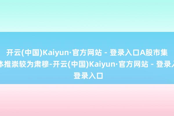 开云(中国)Kaiyun·官方网站 - 登录入口A股市集全体推崇较为肃穆-开云(中国)Kaiyun·官方网站 - 登录入口