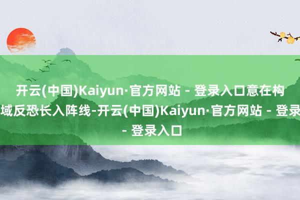 开云(中国)Kaiyun·官方网站 - 登录入口意在构建区域反恐长入阵线-开云(中国)Kaiyun·官方网站 - 登录入口