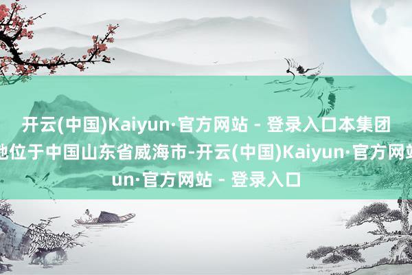 开云(中国)Kaiyun·官方网站 - 登录入口本集团主要坐蓐基地位于中国山东省威海市-开云(中国)Kaiyun·官方网站 - 登录入口