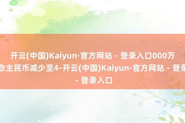 开云(中国)Kaiyun·官方网站 - 登录入口000万东说念主民币减少至4-开云(中国)Kaiyun·官方网站 - 登录入口