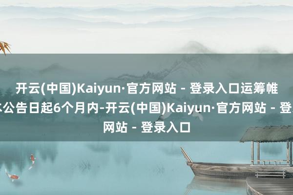 开云(中国)Kaiyun·官方网站 - 登录入口运筹帷幄自本公告日起6个月内-开云(中国)Kaiyun·官方网站 - 登录入口