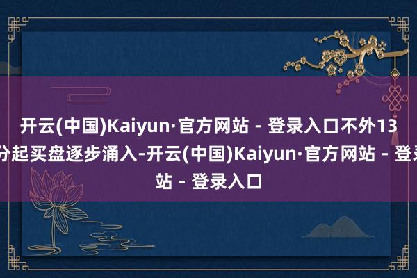 开云(中国)Kaiyun·官方网站 - 登录入口不外13点22分起买盘逐步涌入-开云(中国)Kaiyun·官方网站 - 登录入口