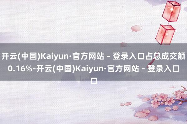 开云(中国)Kaiyun·官方网站 - 登录入口占总成交额0.16%-开云(中国)Kaiyun·官方网站 - 登录入口