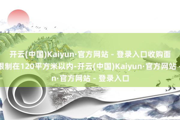 开云(中国)Kaiyun·官方网站 - 登录入口收购面积原则上限制在120平方米以内-开云(中国)Kaiyun·官方网站 - 登录入口