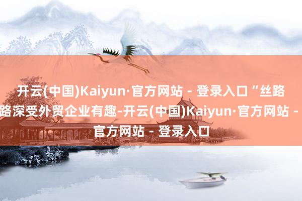 开云(中国)Kaiyun·官方网站 - 登录入口“丝路海运”航路深受外贸企业有趣-开云(中国)Kaiyun·官方网站 - 登录入口