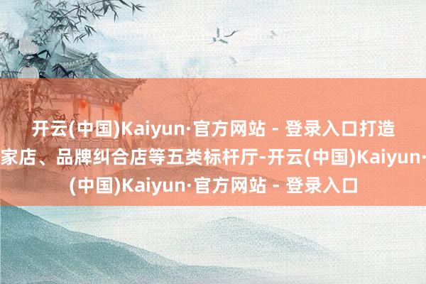 开云(中国)Kaiyun·官方网站 - 登录入口打造终局销售店、挪动爱家店、品牌纠合店等五类标杆厅-开云(中国)Kaiyun·官方网站 - 登录入口