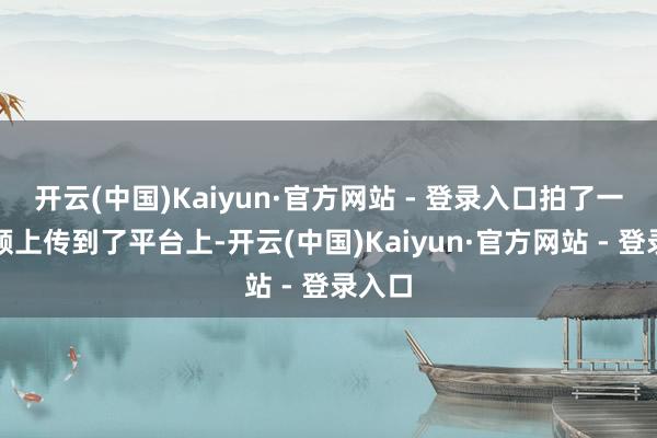 开云(中国)Kaiyun·官方网站 - 登录入口拍了一段视频上传到了平台上-开云(中国)Kaiyun·官方网站 - 登录入口