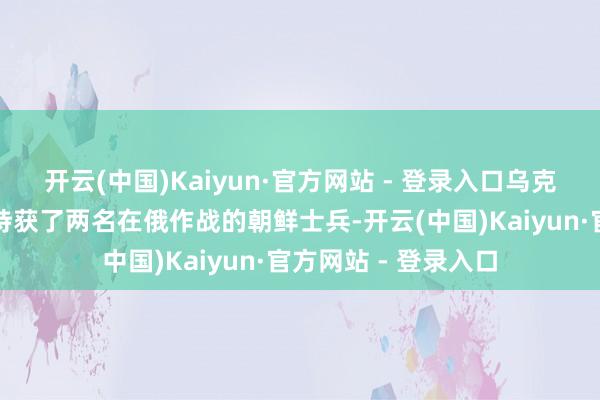 开云(中国)Kaiyun·官方网站 - 登录入口乌克兰国防部暗示上周持获了两名在俄作战的朝鲜士兵-开云(中国)Kaiyun·官方网站 - 登录入口