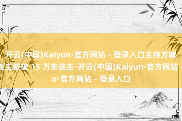 开云(中国)Kaiyun·官方网站 - 登录入口主持方喊出鸠集东谈主数破 15 万东谈主-开云(中国)Kaiyun·官方网站 - 登录入口