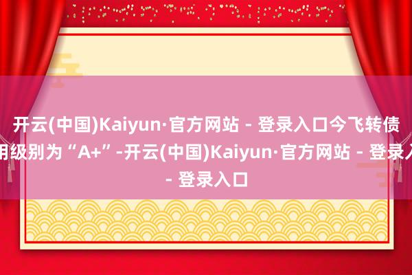 开云(中国)Kaiyun·官方网站 - 登录入口今飞转债信用级别为“A+”-开云(中国)Kaiyun·官方网站 - 登录入口