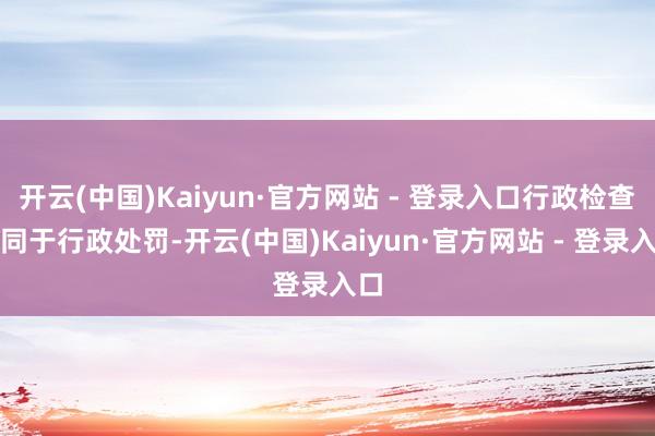 开云(中国)Kaiyun·官方网站 - 登录入口行政检查不同于行政处罚-开云(中国)Kaiyun·官方网站 - 登录入口