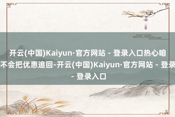开云(中国)Kaiyun·官方网站 - 登录入口热心咱们会不会把优惠追回-开云(中国)Kaiyun·官方网站 - 登录入口