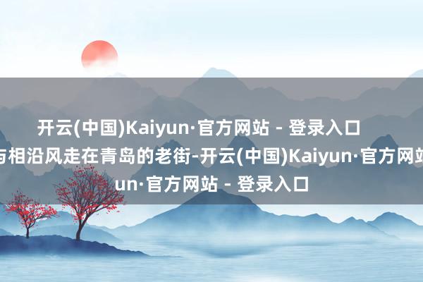 开云(中国)Kaiyun·官方网站 - 登录入口        老街时光与相沿风走在青岛的老街-开云(中国)Kaiyun·官方网站 - 登录入口