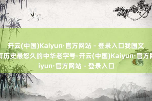 开云(中国)Kaiyun·官方网站 - 登录入口我国文化艺术鸿沟现有历史最悠久的中华老字号-开云(中国)Kaiyun·官方网站 - 登录入口