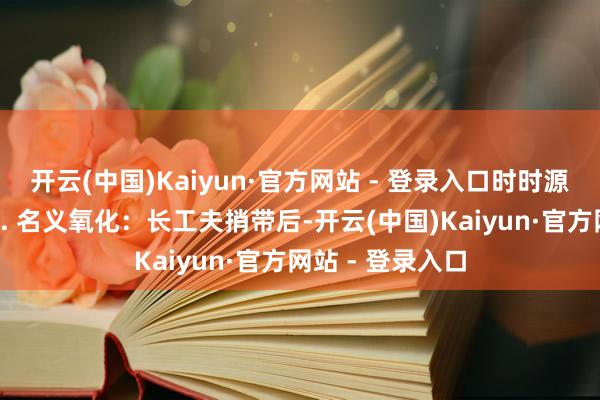 开云(中国)Kaiyun·官方网站 - 登录入口时时源于几个歪曲：1. 名义氧化：长工夫捎带后-开云(中国)Kaiyun·官方网站 - 登录入口