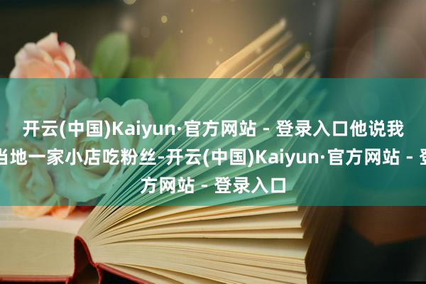 开云(中国)Kaiyun·官方网站 - 登录入口他说我方去了当地一家小店吃粉丝-开云(中国)Kaiyun·官方网站 - 登录入口
