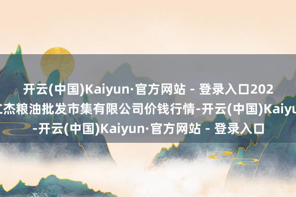 开云(中国)Kaiyun·官方网站 - 登录入口2025年3月10日青海西宁仁杰粮油批发市集有限公司价钱行情-开云(中国)Kaiyun·官方网站 - 登录入口