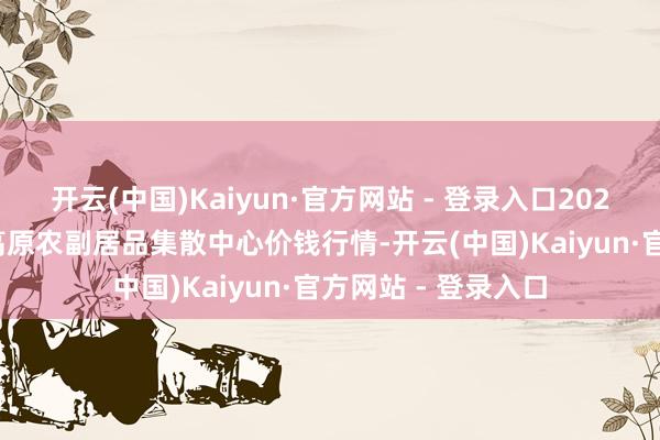 开云(中国)Kaiyun·官方网站 - 登录入口2025年3月10日青藏高原农副居品集散中心价钱行情-开云(中国)Kaiyun·官方网站 - 登录入口