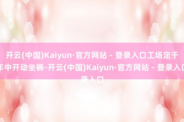 开云(中国)Kaiyun·官方网站 - 登录入口工场定于年中开动坐褥-开云(中国)Kaiyun·官方网站 - 登录入口