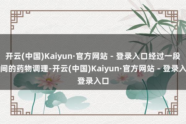 开云(中国)Kaiyun·官方网站 - 登录入口经过一段时间的药物调理-开云(中国)Kaiyun·官方网站 - 登录入口