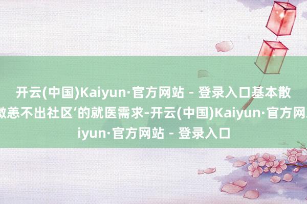 开云(中国)Kaiyun·官方网站 - 登录入口基本散伙辖区住户‘微恙不出社区’的就医需求-开云(中国)Kaiyun·官方网站 - 登录入口