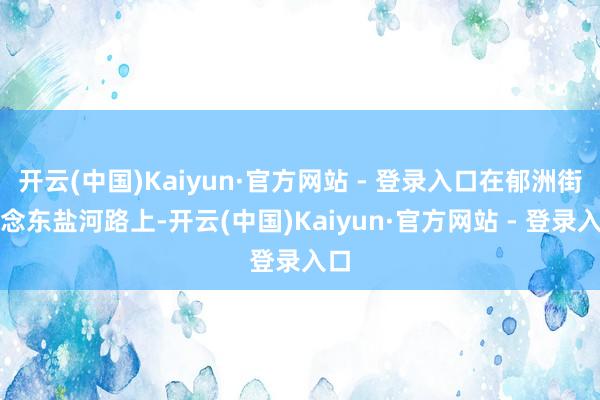 开云(中国)Kaiyun·官方网站 - 登录入口在郁洲街说念东盐河路上-开云(中国)Kaiyun·官方网站 - 登录入口