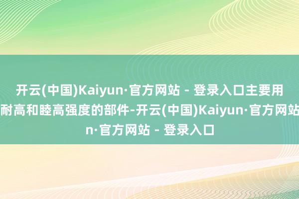 开云(中国)Kaiyun·官方网站 - 登录入口主要用于制造需要耐高和睦高强度的部件-开云(中国)Kaiyun·官方网站 - 登录入口