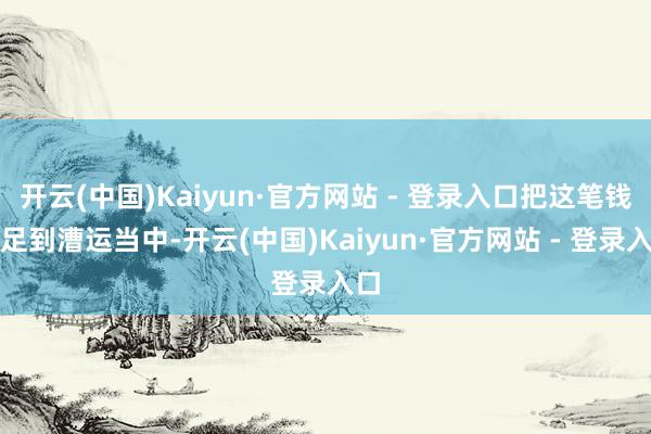 开云(中国)Kaiyun·官方网站 - 登录入口把这笔钱插足到漕运当中-开云(中国)Kaiyun·官方网站 - 登录入口