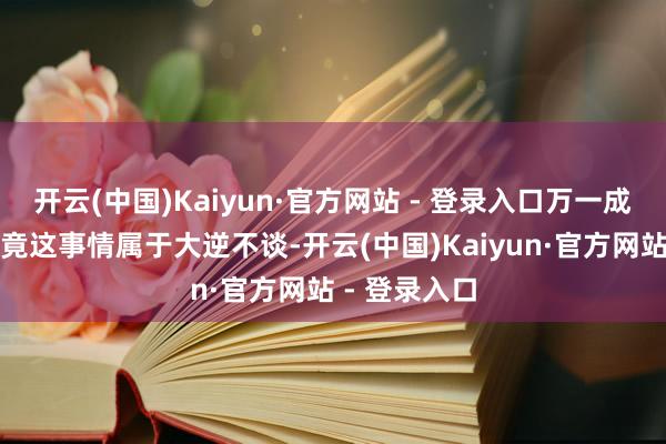 开云(中国)Kaiyun·官方网站 - 登录入口万一成了呢！但毕竟这事情属于大逆不谈-开云(中国)Kaiyun·官方网站 - 登录入口