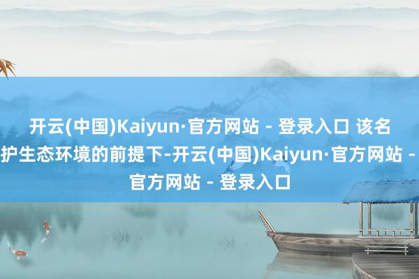 开云(中国)Kaiyun·官方网站 - 登录入口 该名目旨在保护生态环境的前提下-开云(中国)Kaiyun·官方网站 - 登录入口