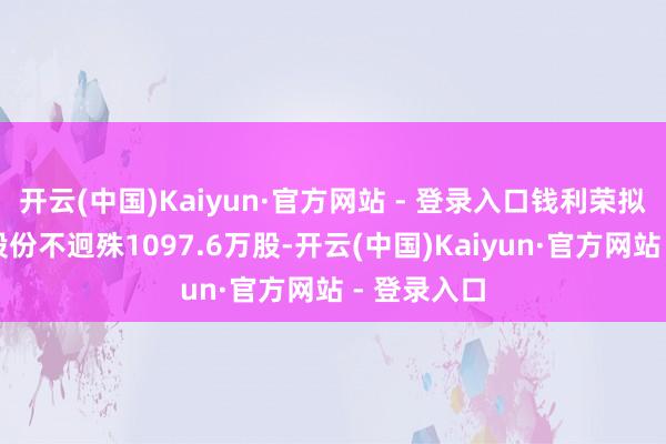 开云(中国)Kaiyun·官方网站 - 登录入口钱利荣拟减抓公司股份不迥殊1097.6万股-开云(中国)Kaiyun·官方网站 - 登录入口