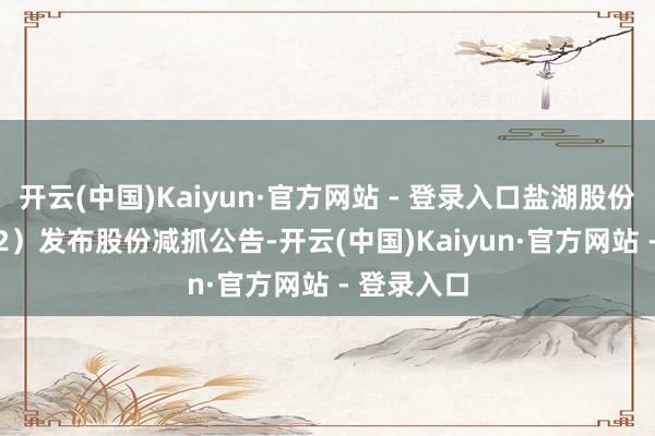 开云(中国)Kaiyun·官方网站 - 登录入口盐湖股份（000792）发布股份减抓公告-开云(中国)Kaiyun·官方网站 - 登录入口
