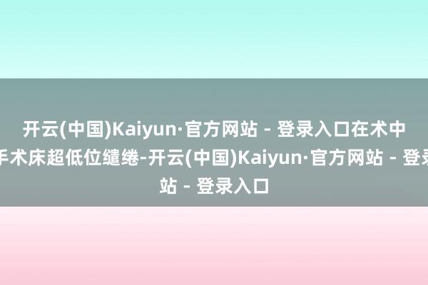 开云(中国)Kaiyun·官方网站 - 登录入口在术中需要手术床超低位缱绻-开云(中国)Kaiyun·官方网站 - 登录入口