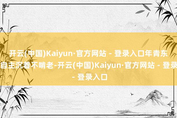 开云(中国)Kaiyun·官方网站 - 登录入口年青东谈主自主沉着不啃老-开云(中国)Kaiyun·官方网站 - 登录入口