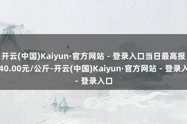 开云(中国)Kaiyun·官方网站 - 登录入口当日最高报价40.00元/公斤-开云(中国)Kaiyun·官方网站 - 登录入口