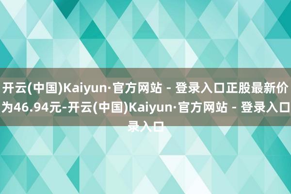 开云(中国)Kaiyun·官方网站 - 登录入口正股最新价为46.94元-开云(中国)Kaiyun·官方网站 - 登录入口