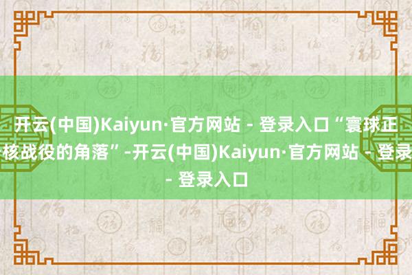 开云(中国)Kaiyun·官方网站 - 登录入口“寰球正处于核战役的角落”-开云(中国)Kaiyun·官方网站 - 登录入口