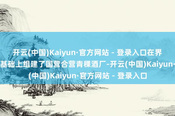 开云(中国)Kaiyun·官方网站 - 登录入口在界限最大的天助德酒坊基础上组建了国营合营青稞酒厂-开云(中国)Kaiyun·官方网站 - 登录入口