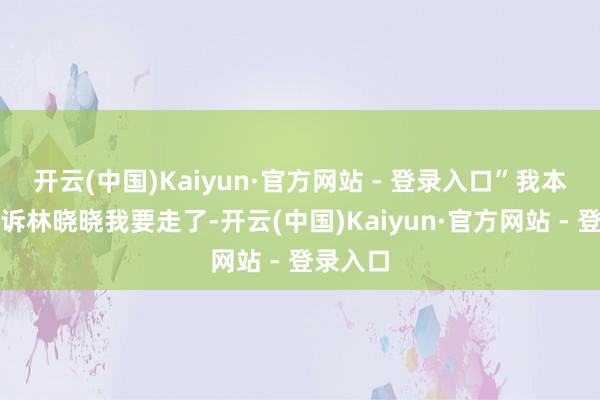 开云(中国)Kaiyun·官方网站 - 登录入口”我本来想告诉林晓晓我要走了-开云(中国)Kaiyun·官方网站 - 登录入口