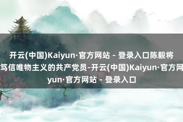 开云(中国)Kaiyun·官方网站 - 登录入口陈毅将军明明是一个笃信唯物主义的共产党员-开云(中国)Kaiyun·官方网站 - 登录入口