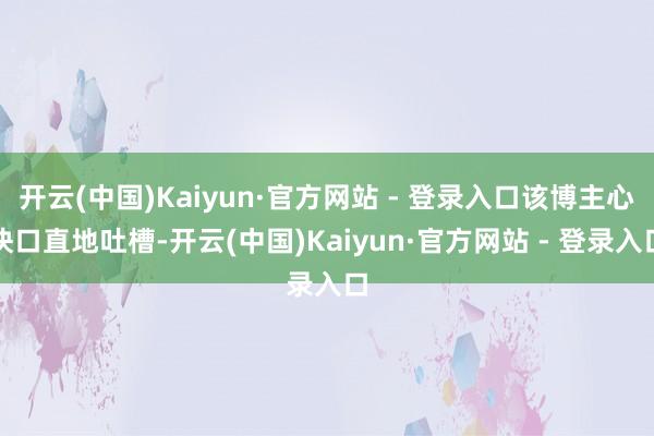 开云(中国)Kaiyun·官方网站 - 登录入口该博主心快口直地吐槽-开云(中国)Kaiyun·官方网站 - 登录入口