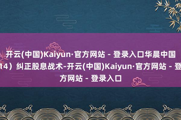 开云(中国)Kaiyun·官方网站 - 登录入口华晨中国（01114）纠正股息战术-开云(中国)Kaiyun·官方网站 - 登录入口