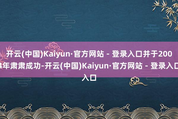 开云(中国)Kaiyun·官方网站 - 登录入口并于2004年肃肃成功-开云(中国)Kaiyun·官方网站 - 登录入口