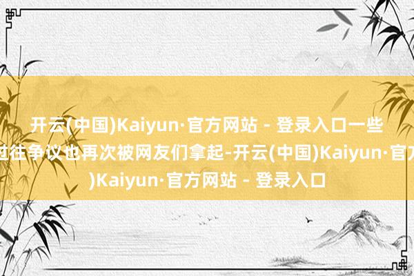 开云(中国)Kaiyun·官方网站 - 登录入口一些对于他们匹俦的过往争议也再次被网友们拿起-开云(中国)Kaiyun·官方网站 - 登录入口