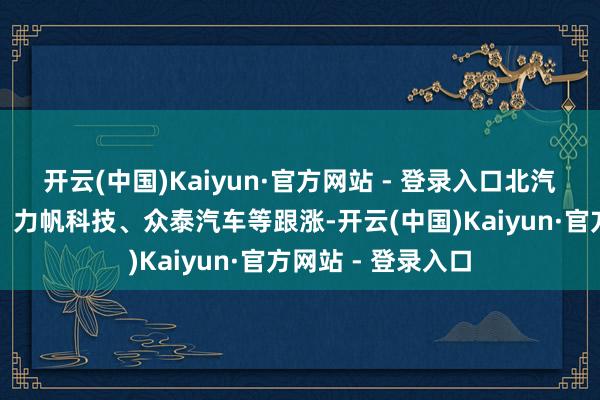 开云(中国)Kaiyun·官方网站 - 登录入口北汽蓝谷、安凯客车、力帆科技、众泰汽车等跟涨-开云(中国)Kaiyun·官方网站 - 登录入口