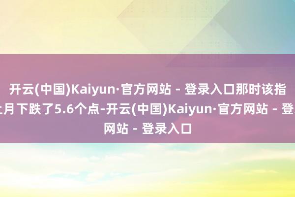 开云(中国)Kaiyun·官方网站 - 登录入口那时该指数较上月下跌了5.6个点-开云(中国)Kaiyun·官方网站 - 登录入口